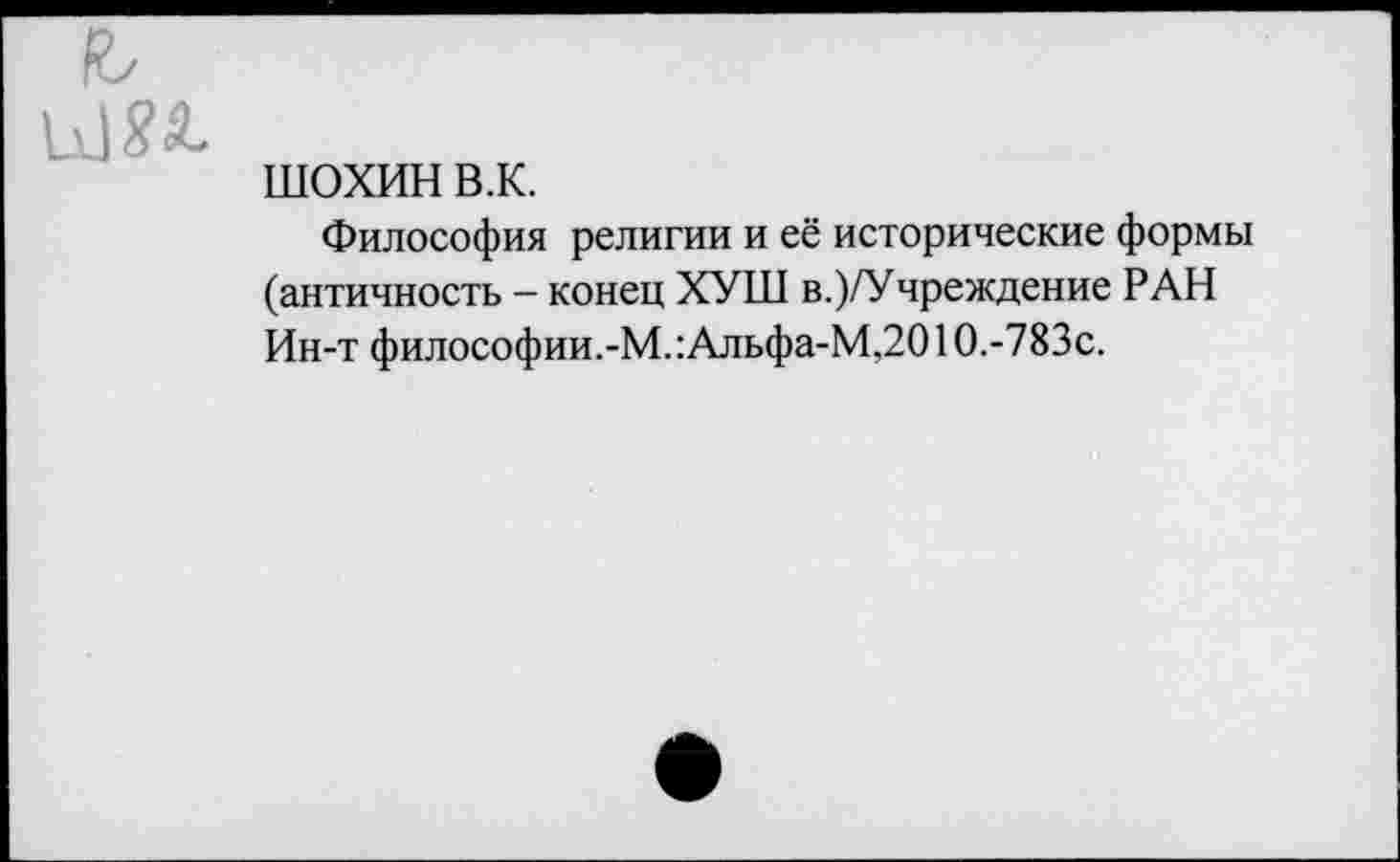 ﻿Я/ 11] 8°^
ШОХИН в.к.
Философия религии и её исторические формы (античность - конец ХУШ в.)/Учреждение РАН Ин-т философии.-М.:Альфа-М,2010.-783с.